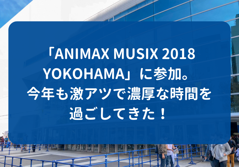 Animax Musix 18 Yokohama に参加 今年も激アツで濃厚な時間を過ごしてきた